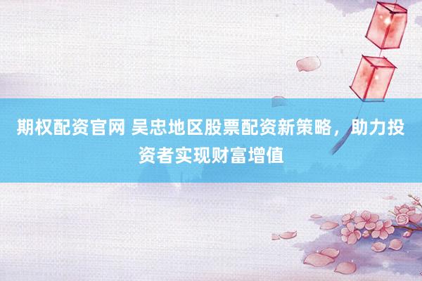 期权配资官网 吴忠地区股票配资新策略，助力投资者实现财富增值