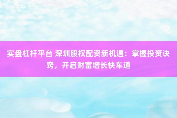 实盘杠杆平台 深圳股权配资新机遇：掌握投资诀窍，开启财富增长快车道