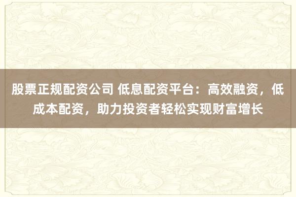 股票正规配资公司 低息配资平台：高效融资，低成本配资，助力投资者轻松实现财富增长