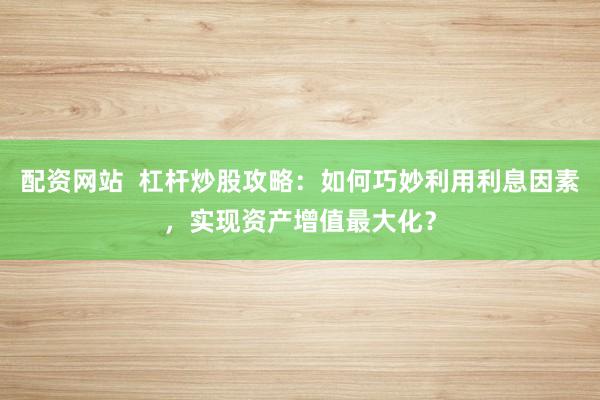 配资网站  杠杆炒股攻略：如何巧妙利用利息因素，实现资产增值最大化？