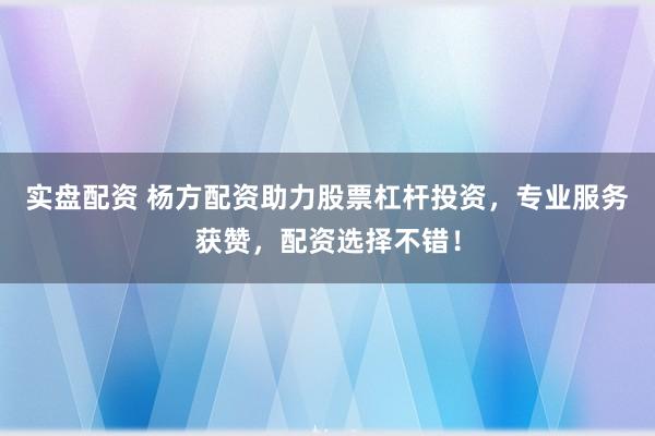 实盘配资 杨方配资助力股票杠杆投资，专业服务获赞，配资选择不错！