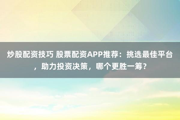 炒股配资技巧 股票配资APP推荐：挑选最佳平台，助力投资决策，哪个更胜一筹？