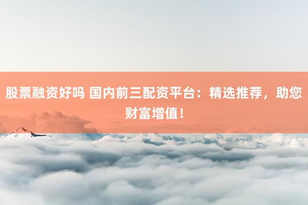 股票融资好吗 国内前三配资平台：精选推荐，助您财富增值！