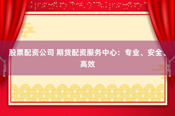 股票配资公司 期货配资服务中心：专业、安全、高效