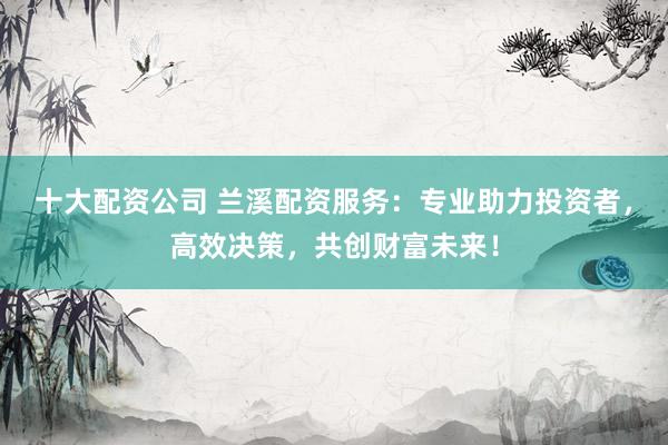 十大配资公司 兰溪配资服务：专业助力投资者，高效决策，共创财富未来！