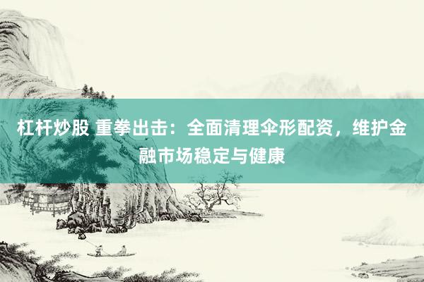 杠杆炒股 重拳出击：全面清理伞形配资，维护金融市场稳定与健康