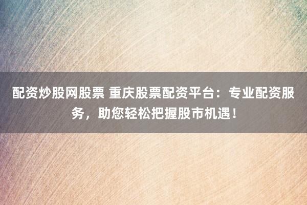 配资炒股网股票 重庆股票配资平台：专业配资服务，助您轻松把握股市机遇！