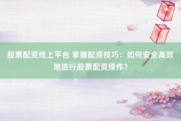 股票配资线上平台 掌握配资技巧：如何安全高效地进行股票配资操作？