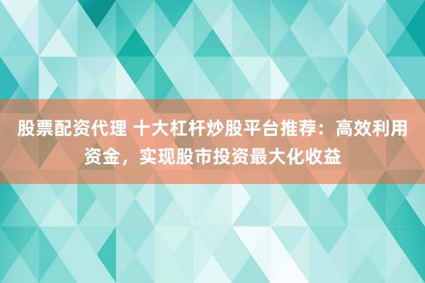 股票配资代理 十大杠杆炒股平台推荐：高效利用资金，实现股市投资最大化收益