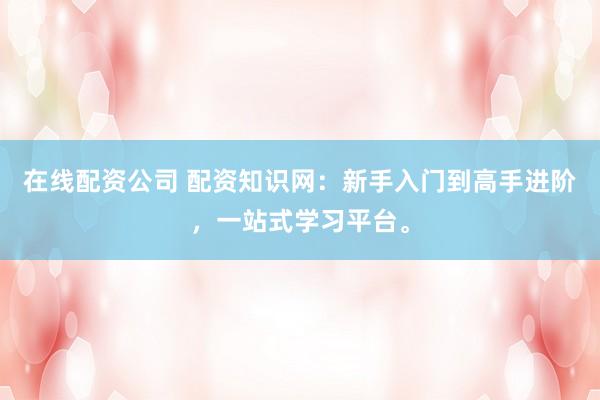 在线配资公司 配资知识网：新手入门到高手进阶，一站式学习平台。