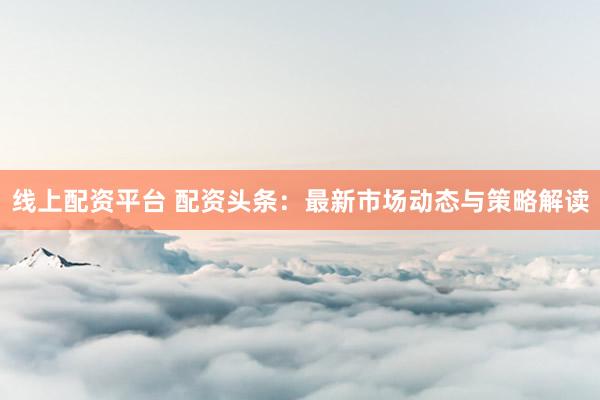 线上配资平台 配资头条：最新市场动态与策略解读