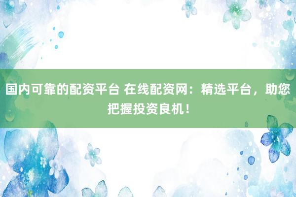国内可靠的配资平台 在线配资网：精选平台，助您把握投资良机！