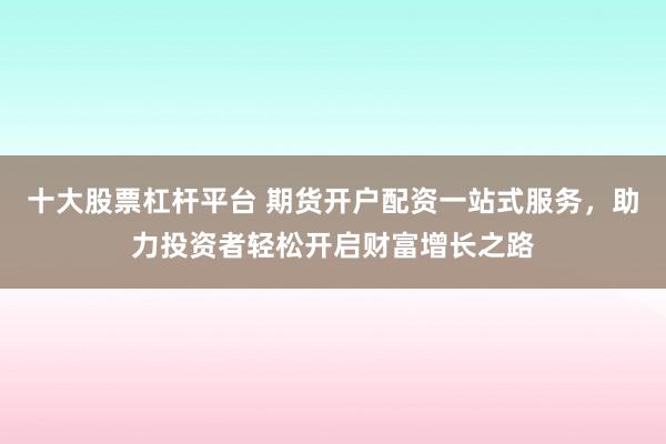 十大股票杠杆平台 期货开户配资一站式服务，助力投资者轻松开启财富增长之路