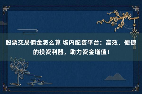 股票交易佣金怎么算 场内配资平台：高效、便捷的投资利器，助力资金增值！