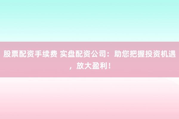 股票配资手续费 实盘配资公司：助您把握投资机遇，放大盈利！