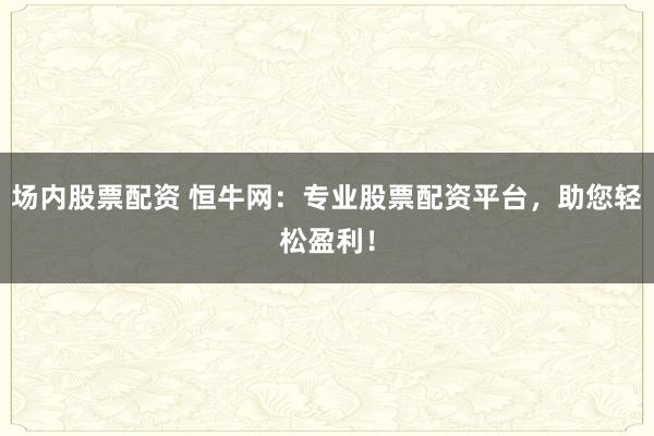 场内股票配资 恒牛网：专业股票配资平台，助您轻松盈利！