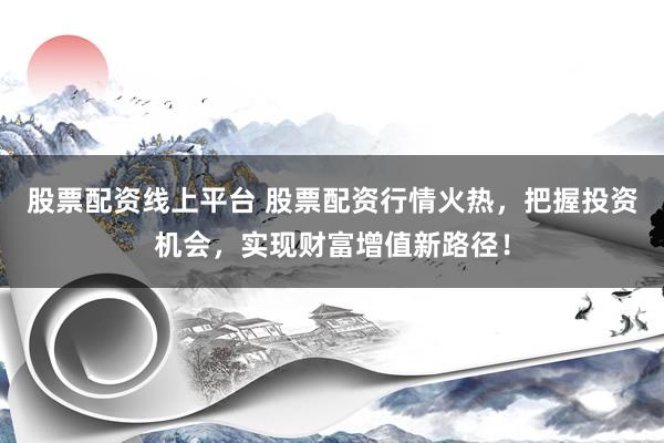 股票配资线上平台 股票配资行情火热，把握投资机会，实现财富增值新路径！