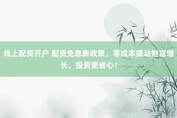 线上配资开户 配资免息新政策，零成本撬动财富增长，投资更省心！