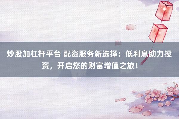 炒股加杠杆平台 配资服务新选择：低利息助力投资，开启您的财富增值之旅！