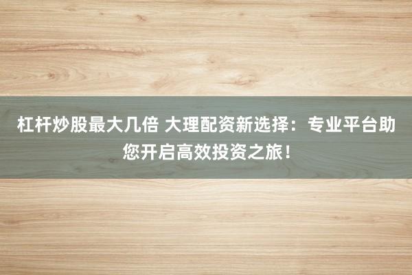 杠杆炒股最大几倍 大理配资新选择：专业平台助您开启高效投资之旅！