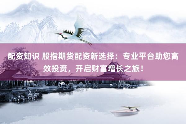 配资知识 股指期货配资新选择：专业平台助您高效投资，开启财富增长之旅！