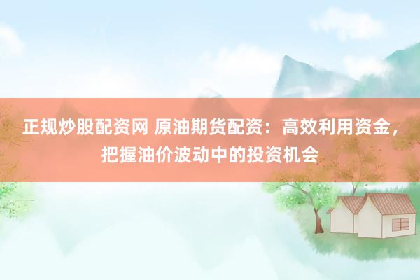 正规炒股配资网 原油期货配资：高效利用资金，把握油价波动中的投资机会