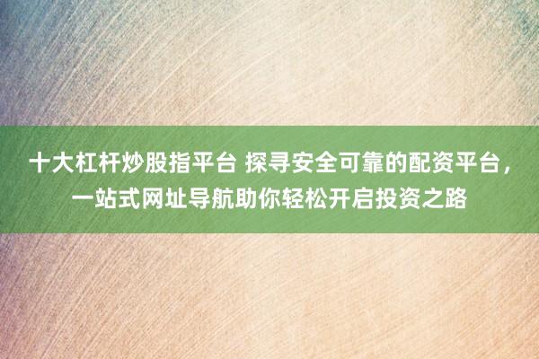 十大杠杆炒股指平台 探寻安全可靠的配资平台，一站式网址导航助你轻松开启投资之路