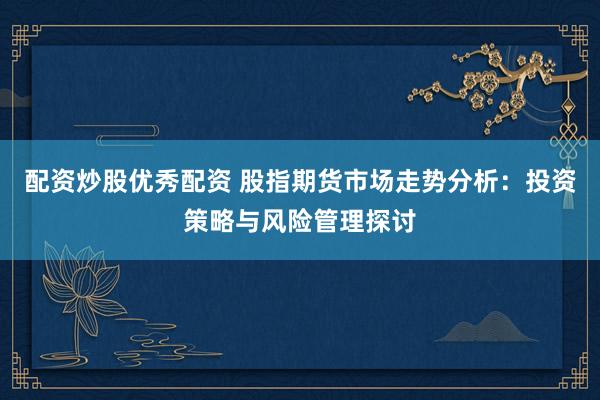 配资炒股优秀配资 股指期货市场走势分析：投资策略与风险管理探讨