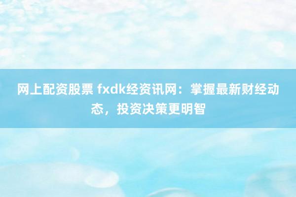 网上配资股票 fxdk经资讯网：掌握最新财经动态，投资决策更明智