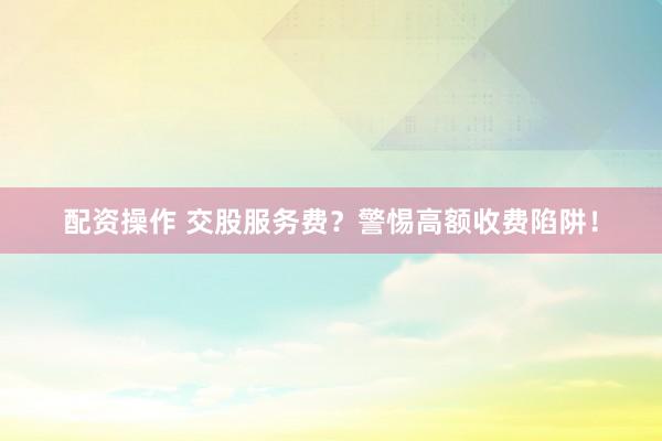 配资操作 交股服务费？警惕高额收费陷阱！