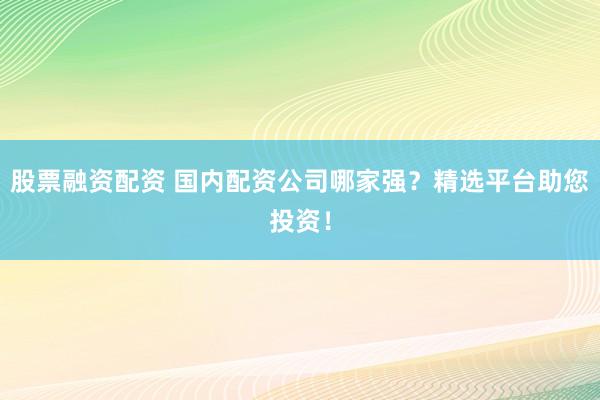 股票融资配资 国内配资公司哪家强？精选平台助您投资！