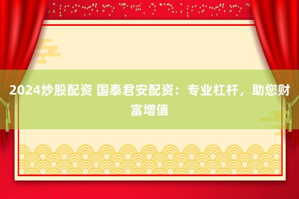 2024炒股配资 国泰君安配资：专业杠杆，助您财富增值