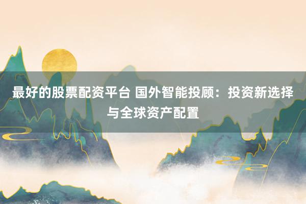 最好的股票配资平台 国外智能投顾：投资新选择与全球资产配置