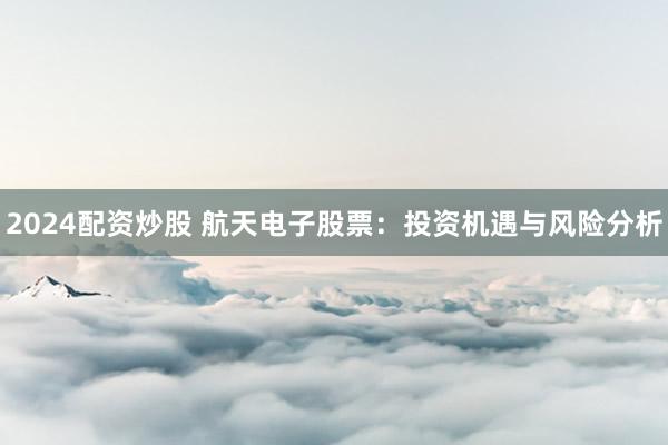 2024配资炒股 航天电子股票：投资机遇与风险分析