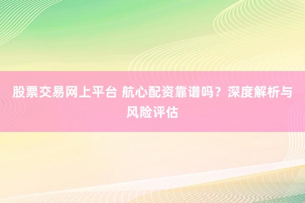 股票交易网上平台 航心配资靠谱吗？深度解析与风险评估