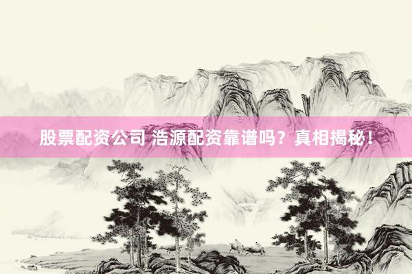 股票配资公司 浩源配资靠谱吗？真相揭秘！