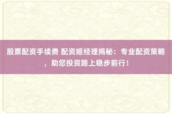 股票配资手续费 配资姬经理揭秘：专业配资策略，助您投资路上稳步前行！