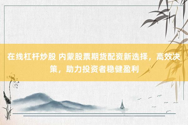 在线杠杆炒股 内蒙股票期货配资新选择，高效决策，助力投资者稳健盈利