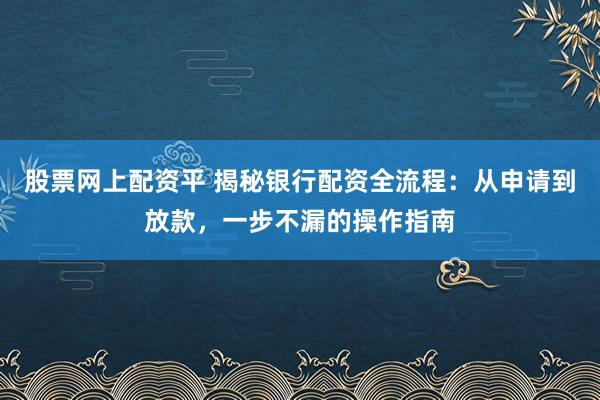 股票网上配资平 揭秘银行配资全流程：从申请到放款，一步不漏的操作指南