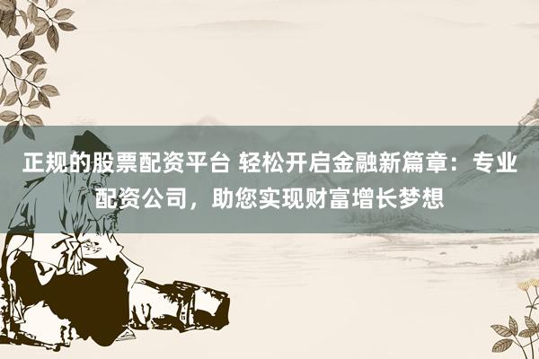 正规的股票配资平台 轻松开启金融新篇章：专业配资公司，助您实现财富增长梦想