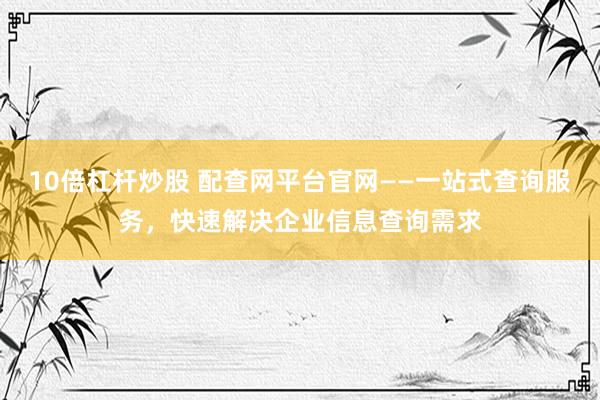10倍杠杆炒股 配查网平台官网——一站式查询服务，快速解决企业信息查询需求