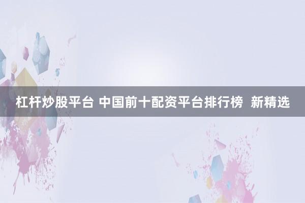 杠杆炒股平台 中国前十配资平台排行榜  新精选