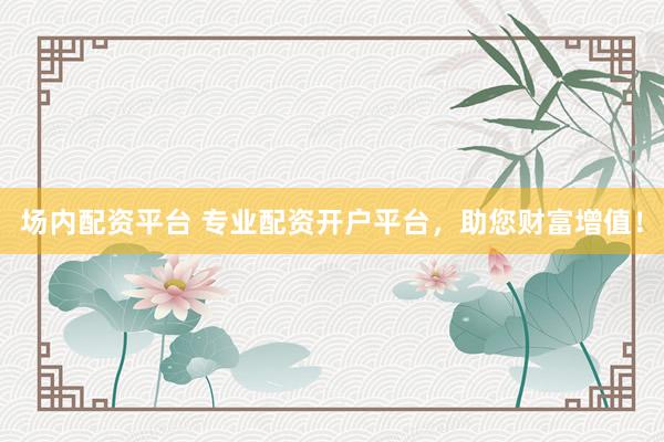 场内配资平台 专业配资开户平台，助您财富增值！