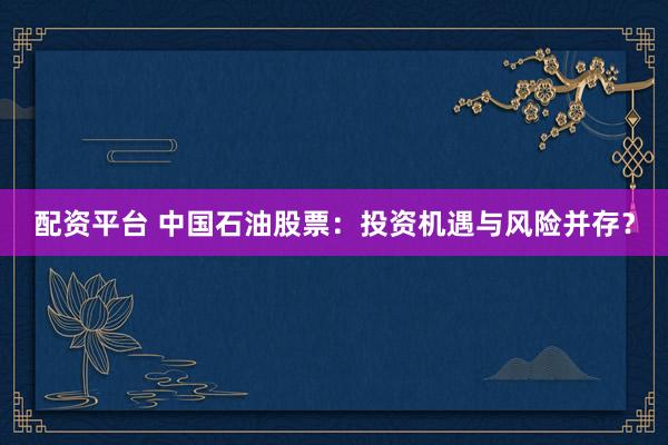 配资平台 中国石油股票：投资机遇与风险并存？