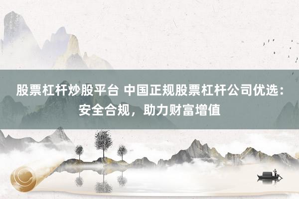 股票杠杆炒股平台 中国正规股票杠杆公司优选：安全合规，助力财富增值