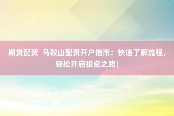 期货配资  马鞍山配资开户指南：快速了解流程，轻松开启投资之路！