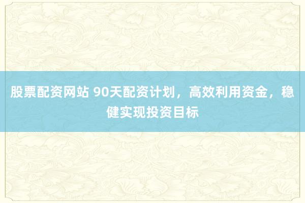 股票配资网站 90天配资计划，高效利用资金，稳健实现投资目标