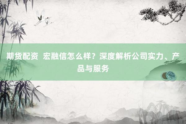 期货配资  宏融信怎么样？深度解析公司实力、产品与服务