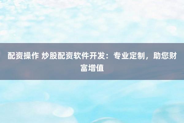 配资操作 炒股配资软件开发：专业定制，助您财富增值
