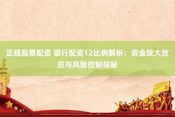 正规股票配资 银行配资12比例解析：资金放大效应与风险控制探秘